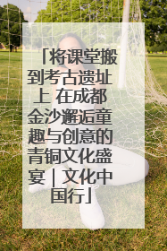 将课堂搬到考古遗址上 在成都金沙邂逅童趣与创意的青铜文化盛宴｜文化中国行