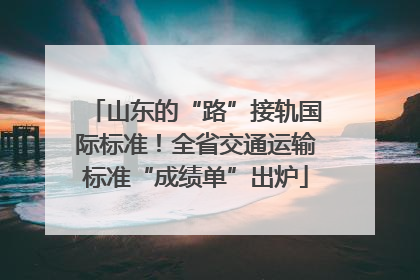 山东的“路”接轨国际标准！全省交通运输标准“成绩单”出炉
