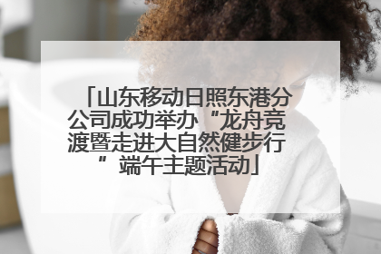 山东移动日照东港分公司成功举办“龙舟竞渡暨走进大自然健步行”端午主题活动