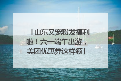 山东又宠粉发福利啦！六一端午出游，美团优惠券这样领