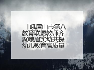 峨眉山市第八教育联盟教师齐聚峨眉实幼共探幼儿教育高质量发展新路径