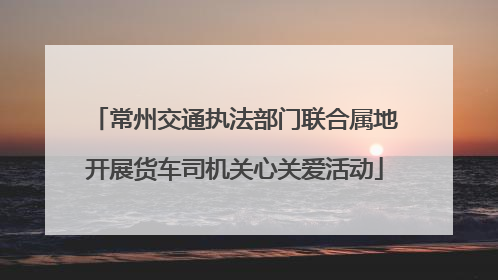 常州交通执法部门联合属地开展货车司机关心关爱活动