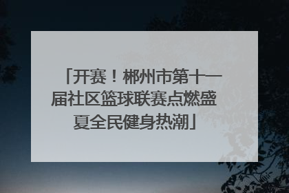 开赛！郴州市第十一届社区篮球联赛点燃盛夏全民健身热潮