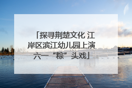 探寻荆楚文化 江岸区滨江幼儿园上演六一“粽”头戏