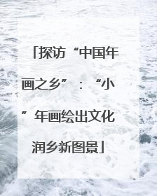 探访“中国年画之乡”：“小”年画绘出文化润乡新图景