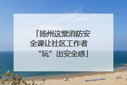 扬州这堂消防安全课让社区工作者“玩”出安全感