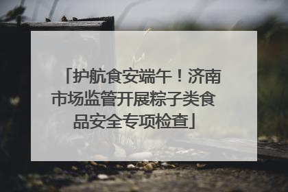 护航食安端午！济南市场监管开展粽子类食品安全专项检查
