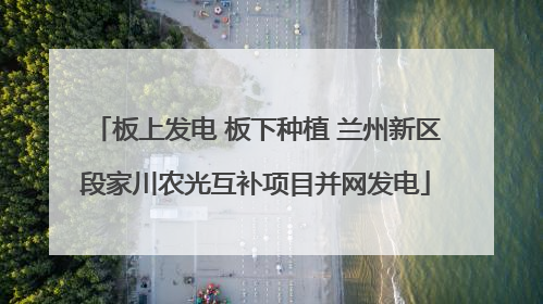 板上发电 板下种植 兰州新区段家川农光互补项目并网发电