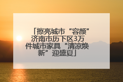 擦亮城市“容颜” 济南市历下区3万件城市家具“清凉焕新”迎盛夏
