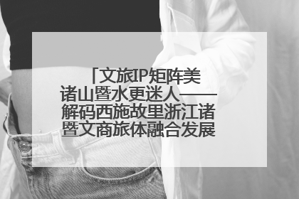 文旅IP矩阵美 诸山暨水更迷人——解码西施故里浙江诸暨文商旅体融合发展的“加字诀”