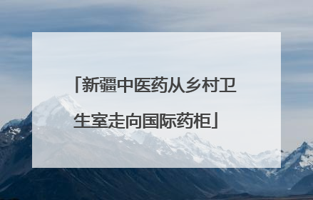 新疆中医药从乡村卫生室走向国际药柜