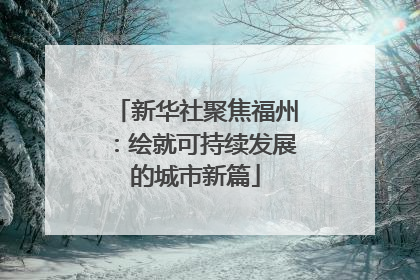 新华社聚焦福州：绘就可持续发展的城市新篇