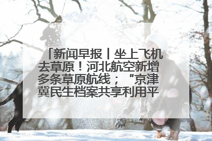 新闻早报丨坐上飞机去草原！河北航空新增多条草原航线；“京津冀民生档案共享利用平台”上线试运行>>