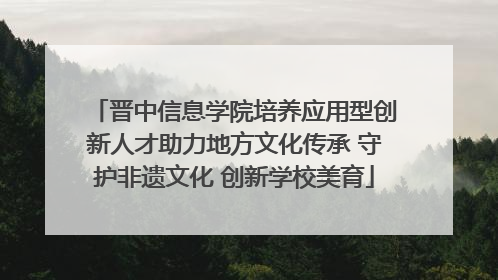 晋中信息学院培养应用型创新人才助力地方文化传承 守护非遗文化 创新学校美育