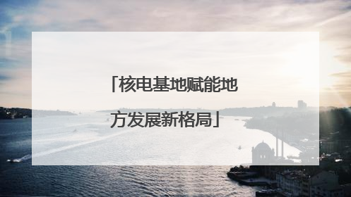 核电基地赋能地方发展新格局
