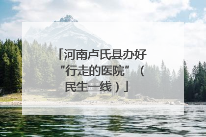 河南卢氏县办好“行走的医院”（民生一线）