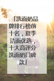 洗面奶品牌排行榜前十名，夏季洁面优选，十大高评分洗面奶口碑款