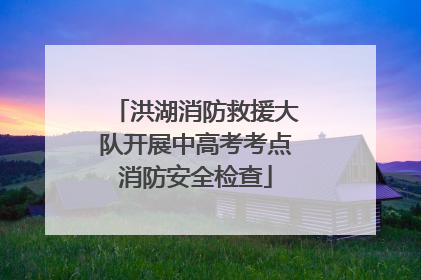 洪湖消防救援大队开展中高考考点消防安全检查