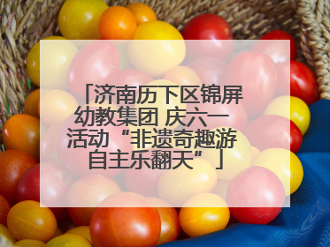 济南历下区锦屏幼教集团 庆六一活动“非遗奇趣游 自主乐翻天”