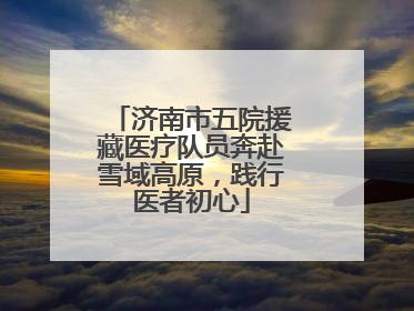 济南市五院援藏医疗队员奔赴雪域高原，践行医者初心