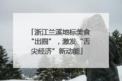 浙江兰溪地标美食“出圈”，激发“舌尖经济”新动能
