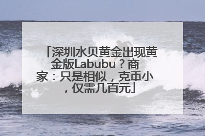 深圳水贝黄金出现黄金版Labubu？商家：只是相似，克重小，仅需几百元