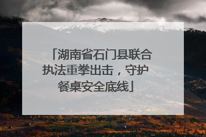 湖南省石门县联合执法重拳出击，守护餐桌安全底线