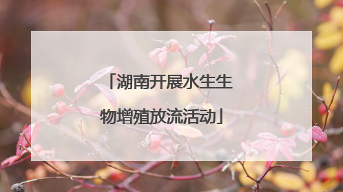 湖南开展水生生物增殖放流活动