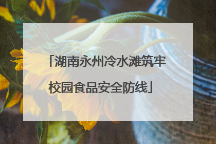 湖南永州冷水滩筑牢校园食品安全防线