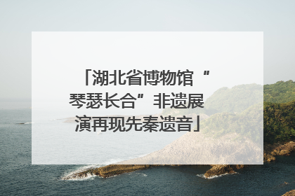 湖北省博物馆“琴瑟长合”非遗展演再现先秦遗音