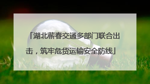 湖北蕲春交通多部门联合出击，筑牢危货运输安全防线