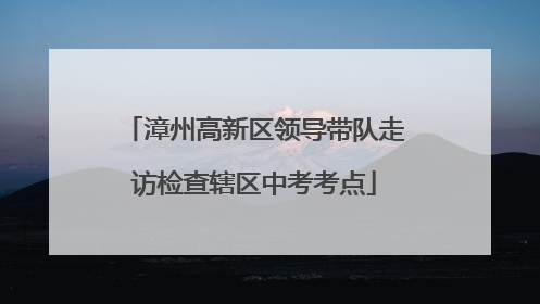 漳州高新区领导带队走访检查辖区中考考点
