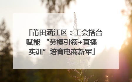 莆田涵江区：工会搭台赋能 “劳模引领+直播实训”培育电商新军