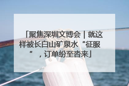 聚焦深圳文博会｜就这样被长白山矿泉水“征服”，订单纷至沓来