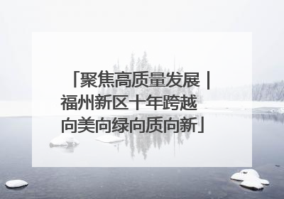 聚焦高质量发展｜福州新区十年跨越 向美向绿向质向新