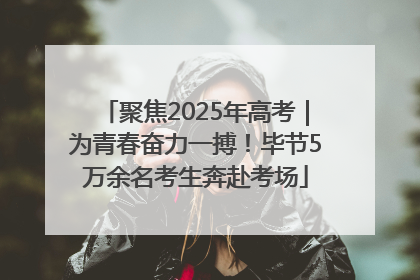 聚焦2025年高考｜为青春奋力一搏！毕节5万余名考生奔赴考场