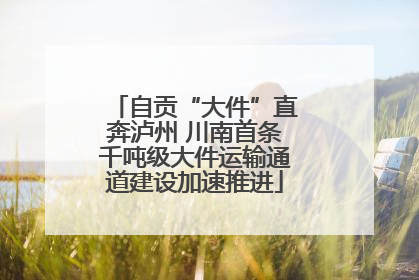 自贡“大件”直奔泸州 川南首条千吨级大件运输通道建设加速推进