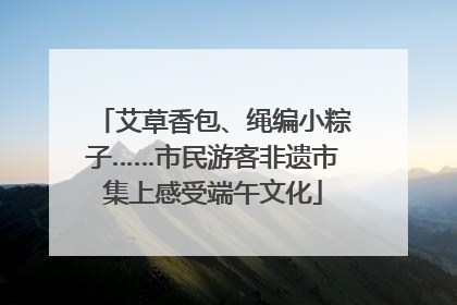 艾草香包、绳编小粽子……市民游客非遗市集上感受端午文化