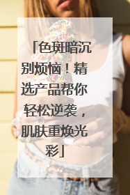 色斑暗沉别烦恼！精选产品帮你轻松逆袭，肌肤重焕光彩