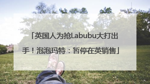 英国人为抢Labubu大打出手！泡泡玛特：暂停在英销售