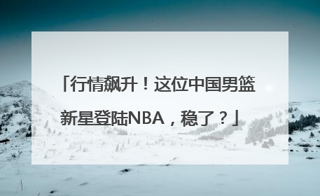 行情飙升！这位中国男篮新星登陆NBA，稳了？
