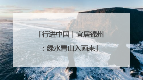 行进中国｜宜居锦州：绿水青山入画来