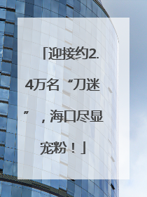 迎接约2.4万名“刀迷”，海口尽显宠粉！