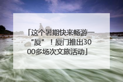 这个暑期快来畅游一“厦”！厦门推出3000多场次文旅活动