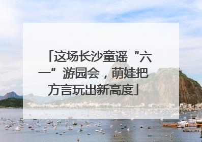 这场长沙童谣“六一”游园会，萌娃把方言玩出新高度
