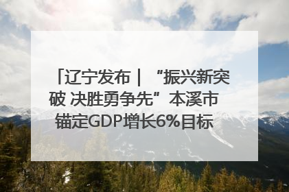 辽宁发布｜“振兴新突破 决胜勇争先”本溪市锚定GDP增长6%目标推进十项重点工作