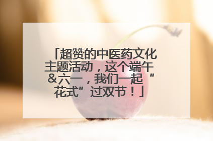 超赞的中医药文化主题活动，这个端午＆六一，我们一起“花式”过双节！