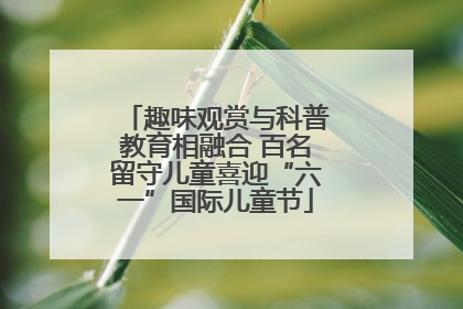 趣味观赏与科普教育相融合 百名留守儿童喜迎“六一”国际儿童节