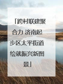 跨村联建聚合力 济南起步区太平街道绘就振兴新图景