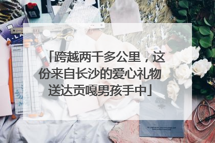 跨越两千多公里，这份来自长沙的爱心礼物送达贡嘎男孩手中